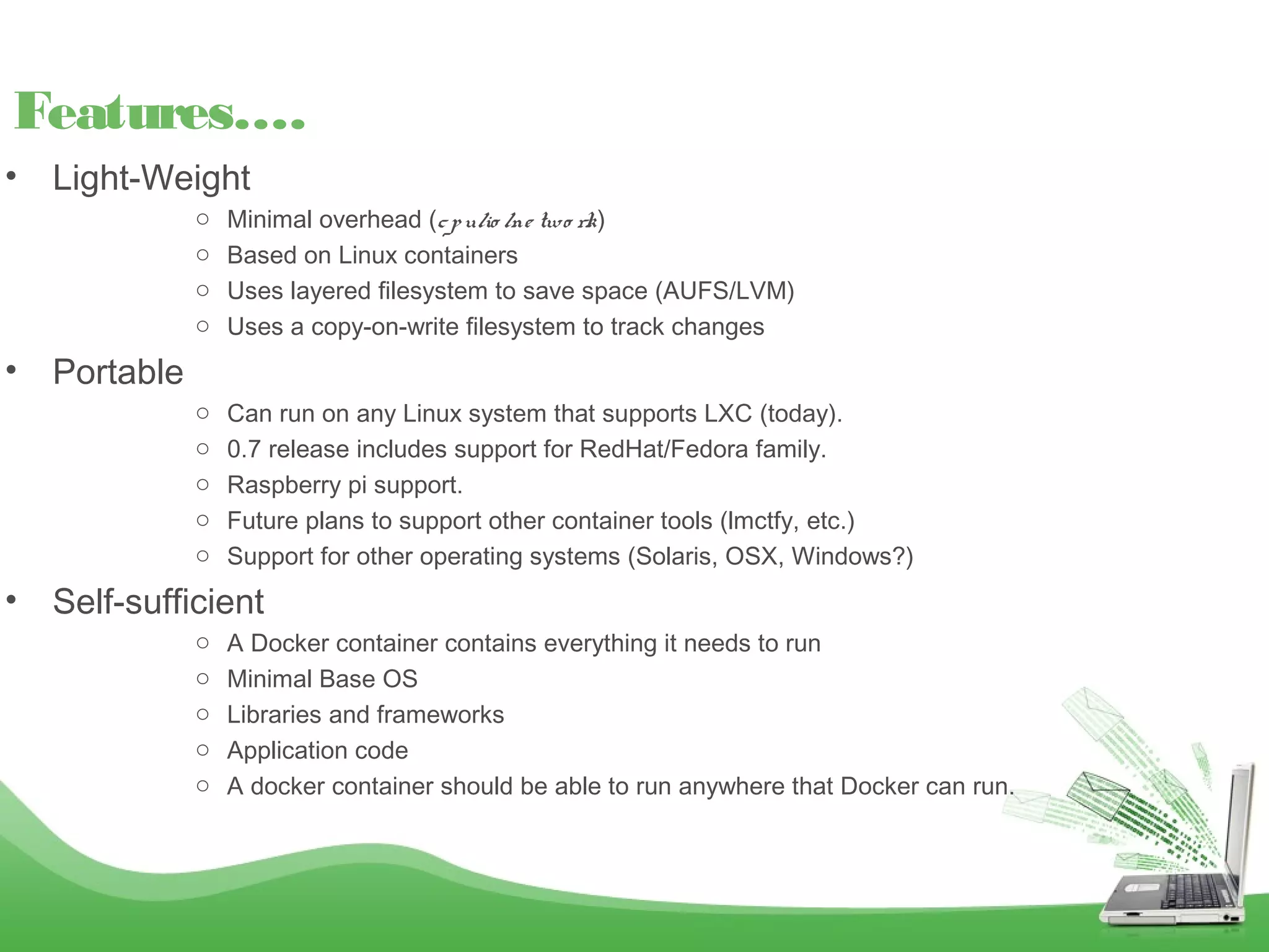 • Light-Weight
o Minimal overhead (cpu/io /ne two rk)
o Based on Linux containers
o Uses layered filesystem to save space (AUFS/LVM)
o Uses a copy-on-write filesystem to track changes
• Portable
o Can run on any Linux system that supports LXC (today).
o 0.7 release includes support for RedHat/Fedora family.
o Raspberry pi support.
o Future plans to support other container tools (lmctfy, etc.)
o Support for other operating systems (Solaris, OSX, Windows?)
• Self-sufficient
o A Docker container contains everything it needs to run
o Minimal Base OS
o Libraries and frameworks
o Application code
o A docker container should be able to run anywhere that Docker can run.
Features….
 