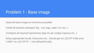 Problem 1 - Base image
Keep the base image as minimal as possible
Install all purpose packages (Eg… curl, pigz, wget, vim, etc…)
Configure all required repositories (ppa for git, nodejs, haproxy etc…)
Setup appropriate locale, timezones etc… (locale-gen en_US.UTF-8 && echo
'LANG="en_US.UTF-8"' > /etc/default/locale)
 