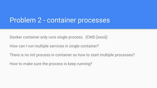 Problem 2 - container processes
Docker container only runs single process. (CMD [xxxx])
How can I run multiple services in single container?
There is no init process in container so how to start multiple processes?
How to make sure the process is keep running?
 