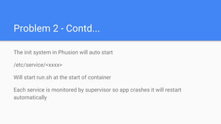 Problem 2 - Contd...
The init system in Phusion will auto start
/etc/service/<xxxx>
Will start run.sh at the start of container
Each service is monitored by supervisor so app crashes it will restart
automatically
 