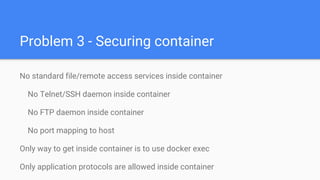 Problem 3 - Securing container
No standard file/remote access services inside container
No Telnet/SSH daemon inside container
No FTP daemon inside container
No port mapping to host
Only way to get inside container is to use docker exec
Only application protocols are allowed inside container
 