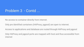 Problem 3 - Contd ...
No access to container directly from internet.
Only pre identified containers (HAProxy, pgpool) are open to internet.
Access to applications and database are routed through HAProxy and pgpool
Only HAProxy and pgpool ports are mapped with host and thus accessible from
internet
 