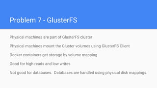 Problem 7 - GlusterFS
Physical machines are part of GlusterFS cluster
Physical machines mount the Gluster volumes using GlusterFS Client
Docker containers get storage by volume mapping
Good for high reads and low writes
Not good for databases. Databases are handled using physical disk mappings.
 