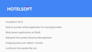 Founded in 2014
Goal to provide unified application for managing hotels
Multi-tenant applications as SAAS
Released first product Revenue Management
Analyzing data over million+ records
Looking to hire people like you
 