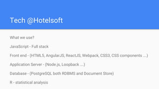 Tech @Hotelsoft
What we use?
JavaScript - Full stack
Front end - (HTML5, AngularJS, ReactJS, Webpack, CSS3, CSS components ….)
Application Server - (Node.js, Loopback ….)
Database - (PostgreSQL both RDBMS and Document Store)
R - statistical analysis
 