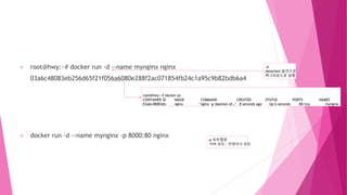 root@hwy:~# docker run -d --name mynginx nginx
03a6c48083eb256d65f21f056a6080e288f2ac071854fb24c1a95c9b82bdb6a4
docker run -d --name mynginx -p 8000:80 nginx
root@hwy:~# docker ps
CONTAINER ID IMAGE COMMAND CREATED STATUS PORTS NAMES
03a6c48083eb nginx "nginx -g 'daemon of…" 8 seconds ago Up 6 seconds 80/tcp mynginx
-d
detached 옵션으로
백그라운드로 실행
-p 포트맵핑
서버 포트 : 컨테이너 포트
 