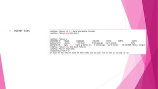 docker exec root@hwy:~# docker run -i -t --name hello ubuntu /bin/bash
root@hwy:~# docker exec hello echo 1
root@hwy:~# docker ps
CONTAINER ID IMAGE COMMAND CREATED STATUS PORTS NAMES
6a3d2aa1a1e3 ubuntu "/bin/bash" 59 seconds ago Up 57 seconds hello
2d35fa16ce28 nginx "nginx -g 'daemon of…" 16 minutes ago Up 16 minutes 0.0.0.0:8000->80/tcp mynginx
root@hwy:~# docker exec hello touch /hello.txt
root@hwy:~# docker attach hello
root@6a3d2aa1a1e3:/# ls /
bin boot dev etc hello.txt home lib lib64 media mnt opt proc root run sbin srv sys tmp usr var
 