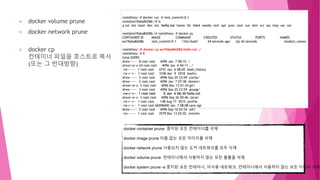 docker volume prune
docker network prune
docker cp
컨테이너 파일을 호스트로 복사
(또는 그 반대방향)
root@hwy:~# docker run -it test_commit:0.1
root@ea19aba8d286:/# ls
a.txt bin boot dev etc hello.txt home lib lib64 media mnt opt proc root run sbin srv sys tmp usr var
root@ea19aba8d286:/# root@hwy:~# docker ps
CONTAINER ID IMAGE COMMAND CREATED STATUS PORTS NAMES
ea19aba8d286 test_commit:0.1 "/bin/bash" 44 seconds ago Up 42 seconds modest_raman
root@hwy:~# docker cp ea19aba8d286:hello.txt ./
root@hwy:~# ll
total 65092
drwx------ 8 root root 4096 Jan 7 08:15 ./
drwxr-xr-x 24 root root 4096 Jan 6 04:11 ../
-rw------- 1 root root 4741 Jan 6 08:20 .bash_history
-rw-r--r-- 1 root root 3106 Apr 9 2018 .bashrc
drwx------ 2 root root 4096 Sep 25 23:59 .cache/
drwx------ 2 root root 4096 Jan 7 07:38 .docker/
drwxr-xr-x 3 root root 4096 Dec 13 01:34 git/
drwx------ 3 root root 4096 Sep 25 23:59 .gnupg/
-rw-r--r-- 1 root root 0 Jan 6 06:30 hello.txt
drwxr-xr-x 3 root root 4096 Sep 26 00:46 .local/
-rw-r--r-- 1 root root 148 Aug 17 2015 .profile
-rw-r--r-- 1 root root 66598400 Jan 7 08:08 save.tgz
drwx------ 2 root root 4096 Sep 16 03:34 .ssh/
-rw------- 1 root root 3579 Dec 13 02:02 .viminfo
docker container prune 중지된 모든 컨테이너를 삭제
docker image prune 이름 없는 모든 이미지를 삭제
docker network prune 사용되지 않는 도커 네트워크를 모두 삭제
docker volume prune 컨테이너에서 사용하지 않는 모든 볼륨을 삭제
docker system prune -a 중지된 모든 컨테이너, 미사용 네트워크, 컨테이너에서 사용하지 않는 모든 이미지 삭제
 