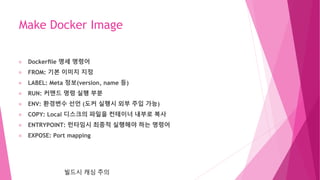 Make Docker Image
Dockerﬁle 명세 명령어
FROM: 기본 이미지 지정
LABEL: Meta 정보(version, name 등)
RUN: 커맨드 명령 실행 부분
ENV: 환경변수 선언 (도커 실행시 외부 주입 가능)
COPY: Local 디스크의 파일을 컨테이너 내부로 복사
ENTRYPOINT: 런타임시 최종적 실행해야 하는 명령어
EXPOSE: Port mapping
빌드시 캐싱 주의
 