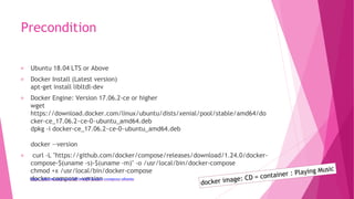 Precondition
Ubuntu 18.04 LTS or Above
Docker Install (Latest version)
apt-get install libltdl-dev
Docker Engine: Version 17.06.2-ce or higher
wget
https://download.docker.com/linux/ubuntu/dists/xenial/pool/stable/amd64/do
cker-ce_17.06.2~ce-0~ubuntu_amd64.deb
dpkg -i docker-ce_17.06.2~ce-0~ubuntu_amd64.deb
docker —version
curl -L "https://github.com/docker/compose/releases/download/1.24.0/docker-
compose-$(uname -s)-$(uname -m)" -o /usr/local/bin/docker-compose
chmod +x /usr/local/bin/docker-compose
docker–compose –versionhttps://phoenixnap.com/kb/install-docker-compose-ubuntu
 
