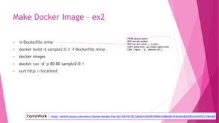 Make Docker Image – ex2
vi Dockerfile.mine
docker build -t sample2:0.1 -f Dockerfile.mine .
docker images
docker run -d -p 80:80 sample2:0.1
curl http://localhost
FROM ubuntu:latest
RUN apt-get update
RUN apt-get install -y -q nginx
COPY index.html /usr/share/nginx/html
CMD ["nginx", "-g", "daemon off;"]
HomeWork : https://khj93.tistory.com/entry/Docker-Docker-File-%EC%9E%91%EC%84%B1%ED%95%98%EA%B8%B0-%EB%AA%85%EB%A0%B9%EC%96%B4
 