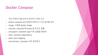 Docker Compose
여러 컨테이너를 모아서 관리하기 위한 도구
docker-compose.yml 파일에 컨테이너 구성 정보를 정의
image: 사용할 docker image
volumes: container에 mount 할 호스트 볼륨
entrypoint: container load 이후 실행할 명령어
links: container dependency
ports: port mapping
environment: container 내부 환경변수
 