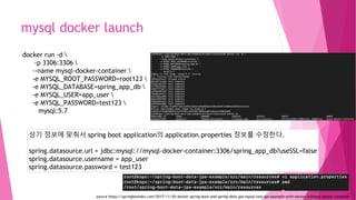 mysql docker launch
docker run -d 
-p 3306:3306 
--name mysql-docker-container 
-e MYSQL_ROOT_PASSWORD=root123 
-e MYSQL_DATABASE=spring_app_db 
-e MYSQL_USER=app_user 
-e MYSQL_PASSWORD=test123 
mysql:5.7
상기 정보에 맞춰서 spring boot application의 application.properties 정보를 수정한다.
spring.datasource.url = jdbc:mysql://mysql-docker-container:3306/spring_app_db?useSSL=false
spring.datasource.username = app_user
spring.datasource.password = test123
source https://springbootdev.com/2017/11/30/docker-spring-boot-and-spring-data-jpa-mysql-rest-api-example-with-docker-without-docker-compose/
 