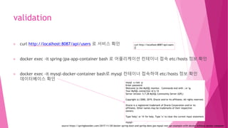 validation
curl http://localhost:8087/api/users 로 서비스 확인
docker exec -it spring-jpa-app-container bash 로 어플리케이션 컨테이너 접속 etc/hosts 정보 확인
docker exec -it mysql-docker-container bash로 mysql 컨테이너 접속하여 etc/hosts 정보 확인
데이터베이스 확인
curl http://localhost:8087/api/users
[]
mysql -u root -p
Enter password:
Welcome to the MySQL monitor. Commands end with ; or g.
Your MySQL connection id is 14
Server version: 5.7.28 MySQL Community Server (GPL)
Copyright (c) 2000, 2019, Oracle and/or its affiliates. All rights reserved.
Oracle is a registered trademark of Oracle Corporation and/or its
affiliates. Other names may be trademarks of their respective
owners.
Type 'help;' or 'h' for help. Type 'c' to clear the current input statement.
mysql>
source https://springbootdev.com/2017/11/30/docker-spring-boot-and-spring-data-jpa-mysql-rest-api-example-with-docker-without-docker-compose/
 