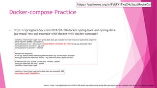 Docker-compose Practice
https://springbootdev.com/2018/01/08/docker-spring-boot-and-spring-data-
jpa-mysql-rest-api-example-with-docker-with-docker-compose/
root@hwy:/home/hyper/app# more spring-boot-data-jpa-example/src/main/resources/application.properties
## Spring DATA SOURCE Configurations
spring.datasource.url = jdbc:mysql://mysql-docker-container-dc:3306/spring_app_db?useSSL=false
spring.datasource.username = app_user
spring.datasource.password = test123
## Hibernate Properties
# The SQL dialect makes Hibernate generate better SQL for the chosen database
spring.jpa.properties.hibernate.dialect = org.hibernate.dialect.MySQL5Dialect
# Hibernate ddl auto (create, create-drop, validate, update)
spring.jpa.hibernate.ddl-auto = update
root@hwy:/home/hyper/app#
root@hwy:/home/hyper/app/spring-boot-data-jpa-example# !688
mvn clean install -DskipTests
source : https://springbootdev.com/2018/01/08/docker-spring-boot-and-spring-data-jpa-mysql-rest-api-example-with-docker-with-docker-compose/
https://asciinema.org/a/FoUFk1TwzZHu3szzbRnqkxOzI
 
