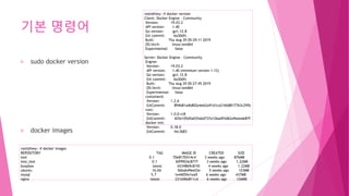 기본 명령어
sudo docker version
docker images
root@hwy:~# docker version
Client: Docker Engine - Community
Version: 19.03.2
API version: 1.40
Go version: go1.12.8
Git commit: 6a30dfc
Built: Thu Aug 29 05:29:11 2019
OS/Arch: linux/amd64
Experimental: false
Server: Docker Engine - Community
Engine:
Version: 19.03.2
API version: 1.40 (minimum version 1.12)
Go version: go1.12.8
Git commit: 6a30dfc
Built: Thu Aug 29 05:27:45 2019
OS/Arch: linux/amd64
Experimental: false
containerd:
Version: 1.2.6
GitCommit: 894b81a4b802e4eb2a91d1ce216b8817763c29fb
runc:
Version: 1.0.0-rc8
GitCommit: 425e105d5a03fabd737a126ad93d62a9eeede87f
docker-init:
Version: 0.18.0
GitCommit: fec3683
root@hwy:~# docker images
REPOSITORY TAG IMAGE ID CREATED SIZE
test 0.1 70e817b514c4 3 weeks ago 876MB
test_test 0.1 60f9924c8777 3 weeks ago 1.22MB
busybox latest b534869c81f0 4 weeks ago 1.22MB
ubuntu 16.04 56bab49eef2e 5 weeks ago 123MB
mysql 5.7 1e4405fe1ea9 6 weeks ago 437MB
nginx latest 231d40e811cd 6 weeks ago 126MB
 