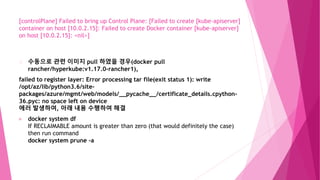 [controlPlane] Failed to bring up Control Plane: [Failed to create [kube-apiserver]
container on host [10.0.2.15]: Failed to create Docker container [kube-apiserver]
on host [10.0.2.15]: <nil>]
수동으로 관련 이미지 pull 하였을 경우(docker pull
rancher/hyperkube:v1.17.0-rancher1),
failed to register layer: Error processing tar file(exit status 1): write
/opt/az/lib/python3.6/site-
packages/azure/mgmt/web/models/__pycache__/certificate_details.cpython-
36.pyc: no space left on device
에러 발생하여, 아래 내용 수행하여 해결
docker system df
If RECLAIMABLE amount is greater than zero (that would definitely the case)
then run command
docker system prune -a
 