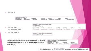 docker ps
docker start
 without shell
docker attach
root@hwy:~# docker ps -a
CONTAINER ID IMAGE COMMAND CREATED STATUS PORTS NAMES
c7c709ecddb6 ubuntu:latest "/bin/bash" 5 minutes ago Exited (127) 5 seconds ago unruffled_leakey
root@hwy:~# docker start unruffled_leakey
unruffled_leakey
root@hwy:~# docker ps
CONTAINER ID IMAGE COMMAND CREATED STATUS PORTS NAMES
c7c709ecddb6 ubuntu:latest "/bin/bash" 7 minutes ago Up 13 seconds unruffled_leakey
※ docker run = 컨테이너 생성 + docker start + docker attach
root@hwy:~# docker attach unruffled_leakey
root@c7c709ecddb6:/#
attach 된 상태에서 exit하면 container 가 종료됨
container를 종료하지 않고 쉘에서 빠져나오려면
Ctrl + P,Q
root@c7c709ecddb6:/# read escape sequence
root@hwy:~# docker ps
CONTAINER ID IMAGE COMMAND CREATED
c7c709ecddb6 ubuntu:latest "/bin/bash" 17 minutes ago
 