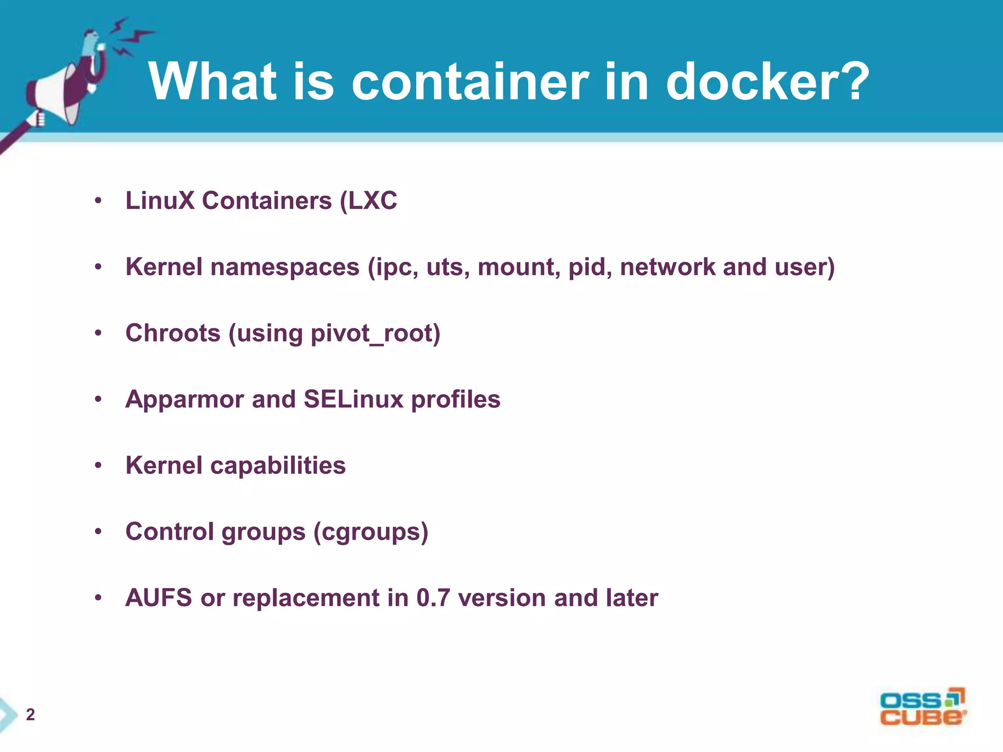 2 
What is container in docker? 
• LinuX Containers (LXC 
• Kernel namespaces (ipc, uts, mount, pid, network and user) 
• Chroots (using pivot_root) 
• Apparmor and SELinux profiles 
• Kernel capabilities 
• Control groups (cgroups) 
• AUFS or replacement in 0.7 version and later 
 