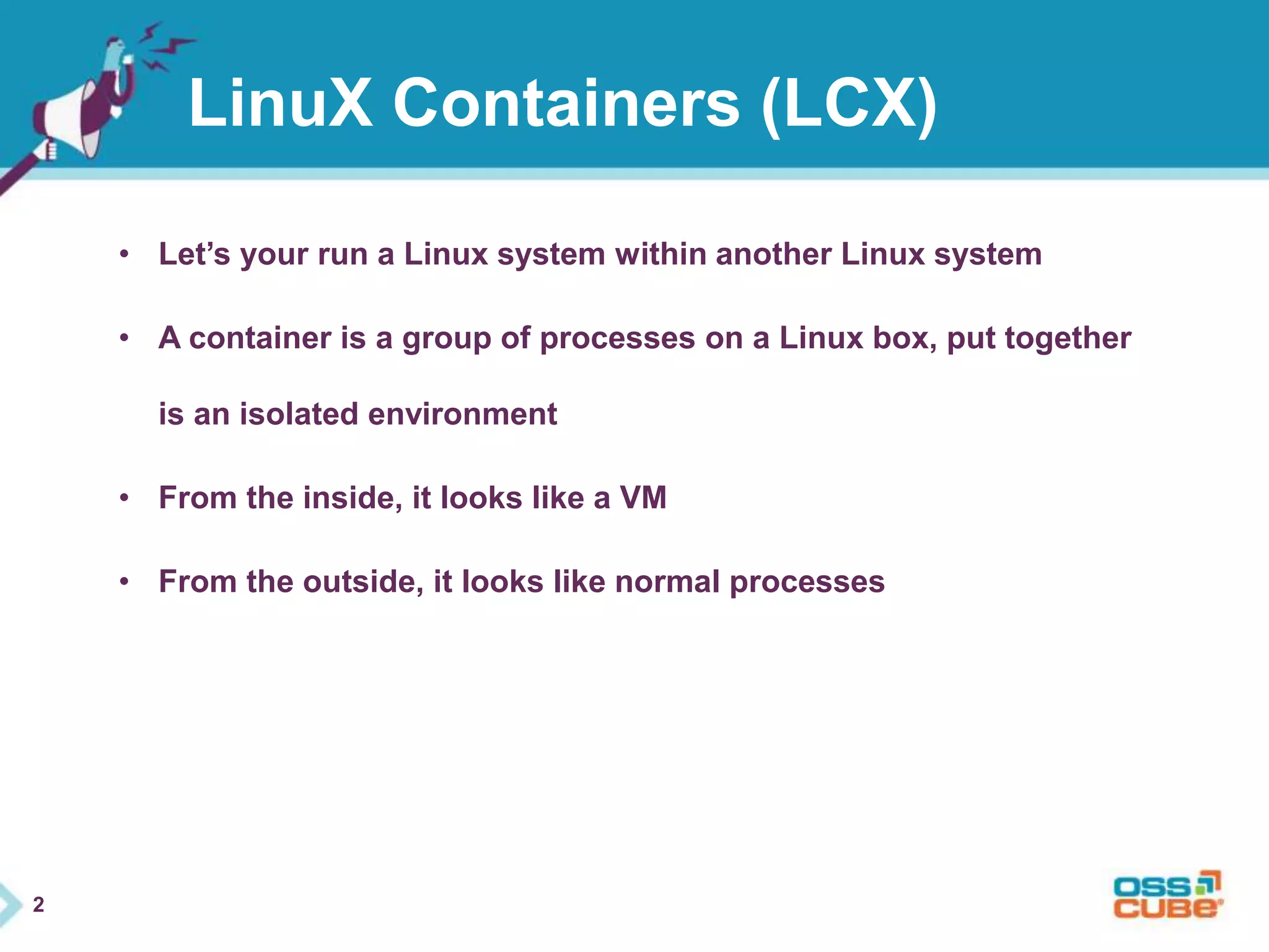 2 
LinuX Containers (LCX) 
• Let’s your run a Linux system within another Linux system 
• A container is a group of processes on a Linux box, put together 
is an isolated environment 
• From the inside, it looks like a VM 
• From the outside, it looks like normal processes 
 