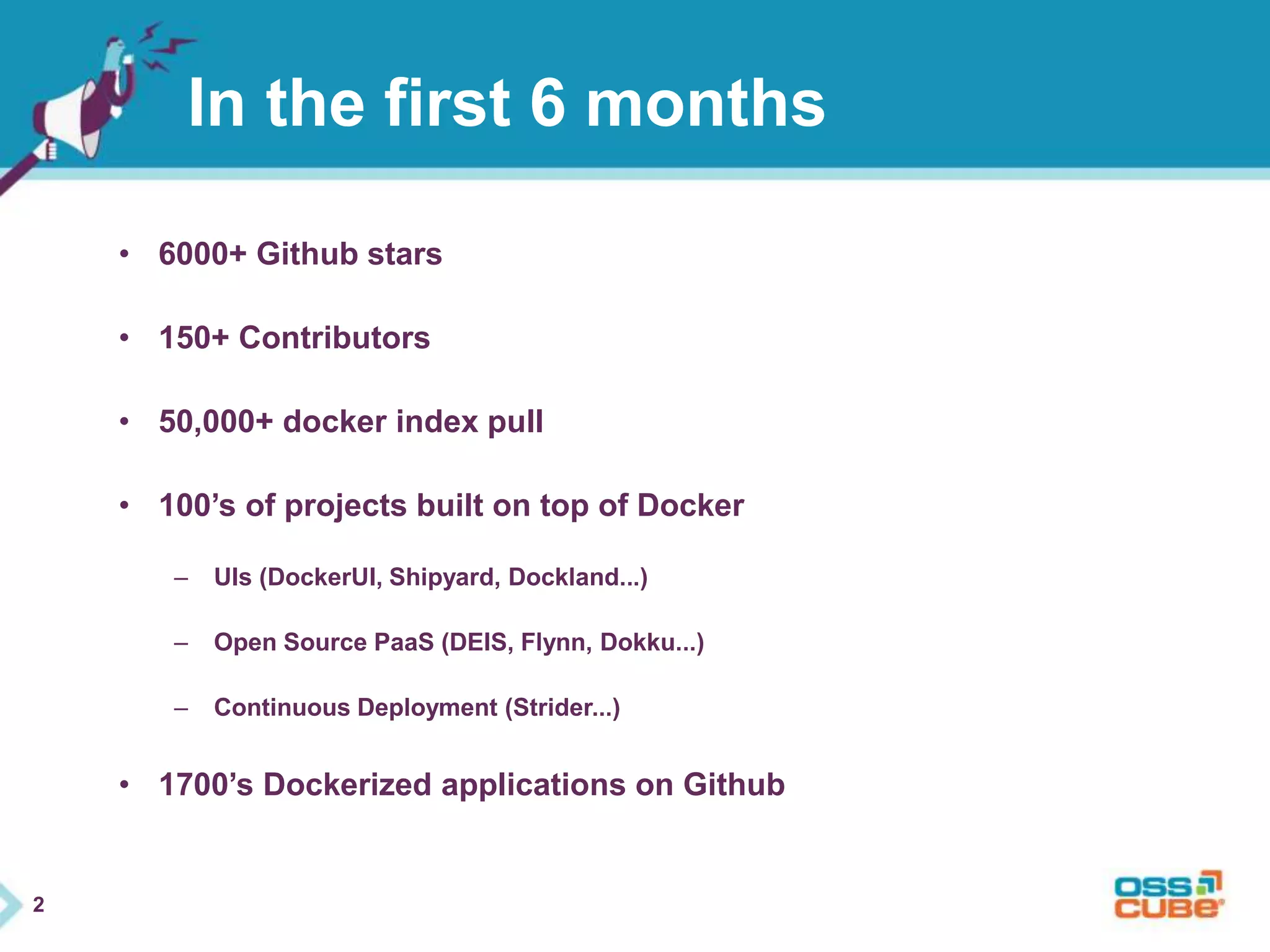 2 
In the first 6 months 
• 6000+ Github stars 
• 150+ Contributors 
• 50,000+ docker index pull 
• 100’s of projects built on top of Docker 
– UIs (DockerUI, Shipyard, Dockland...) 
– Open Source PaaS (DEIS, Flynn, Dokku...) 
– Continuous Deployment (Strider...) 
• 1700’s Dockerized applications on Github 
 