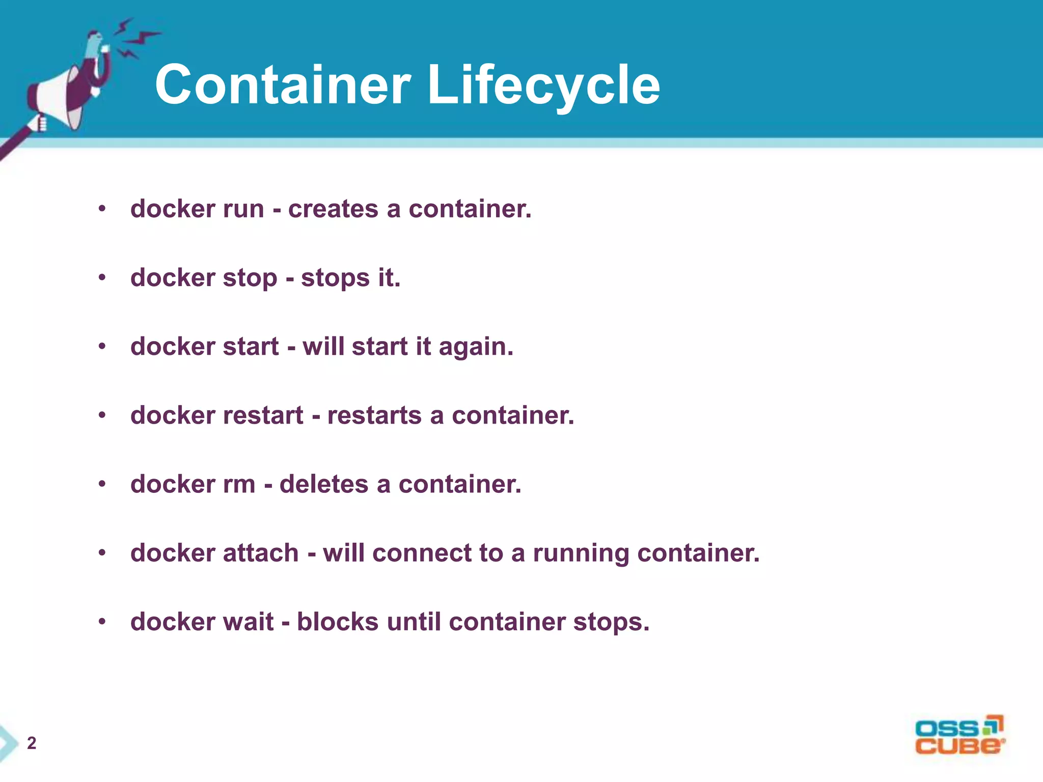 2 
Container Lifecycle 
• docker run - creates a container. 
• docker stop - stops it. 
• docker start - will start it again. 
• docker restart - restarts a container. 
• docker rm - deletes a container. 
• docker attach - will connect to a running container. 
• docker wait - blocks until container stops. 
 
