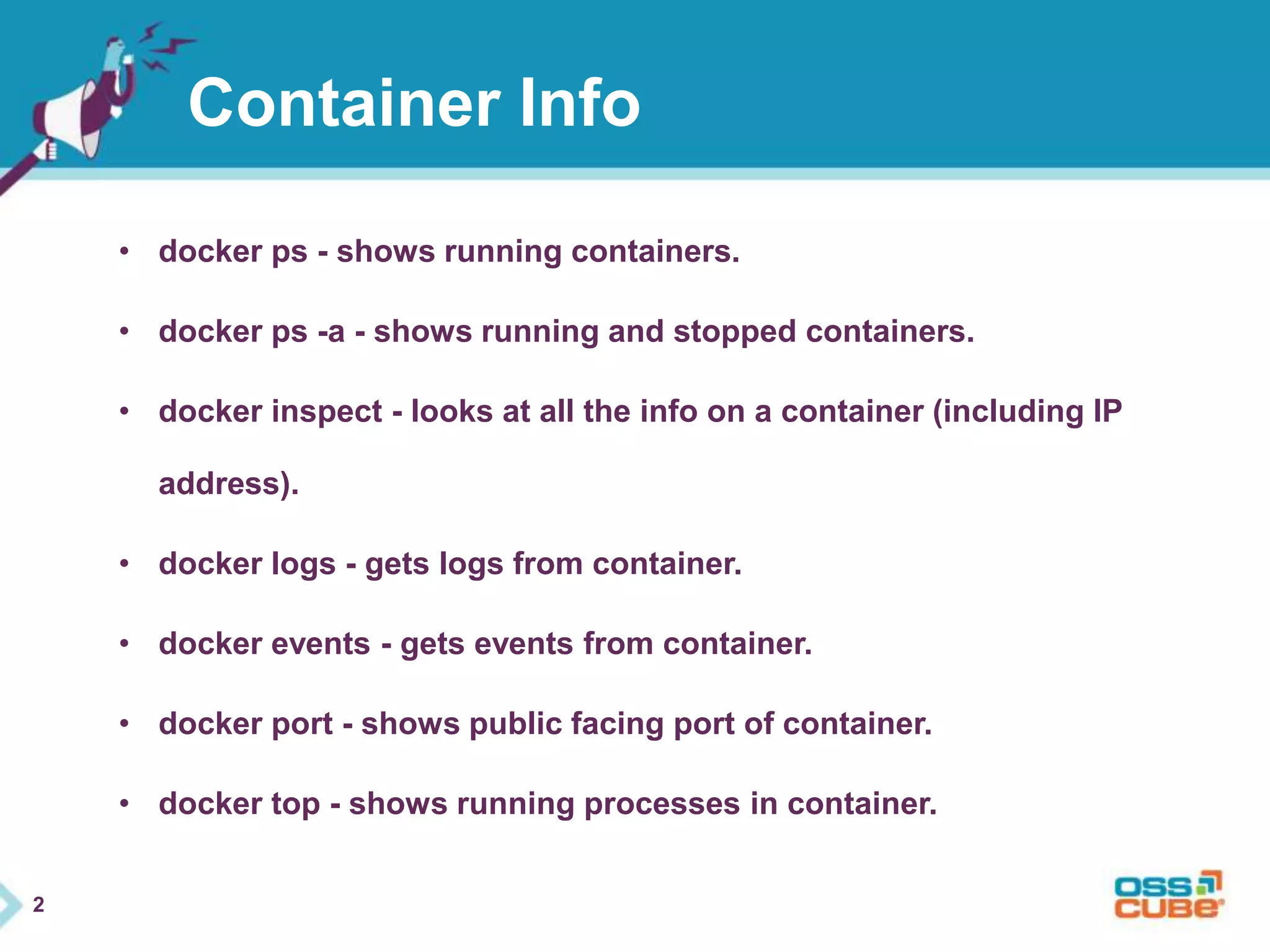 2 
Container Info 
• docker ps - shows running containers. 
• docker ps -a - shows running and stopped containers. 
• docker inspect - looks at all the info on a container (including IP 
address). 
• docker logs - gets logs from container. 
• docker events - gets events from container. 
• docker port - shows public facing port of container. 
• docker top - shows running processes in container. 
 