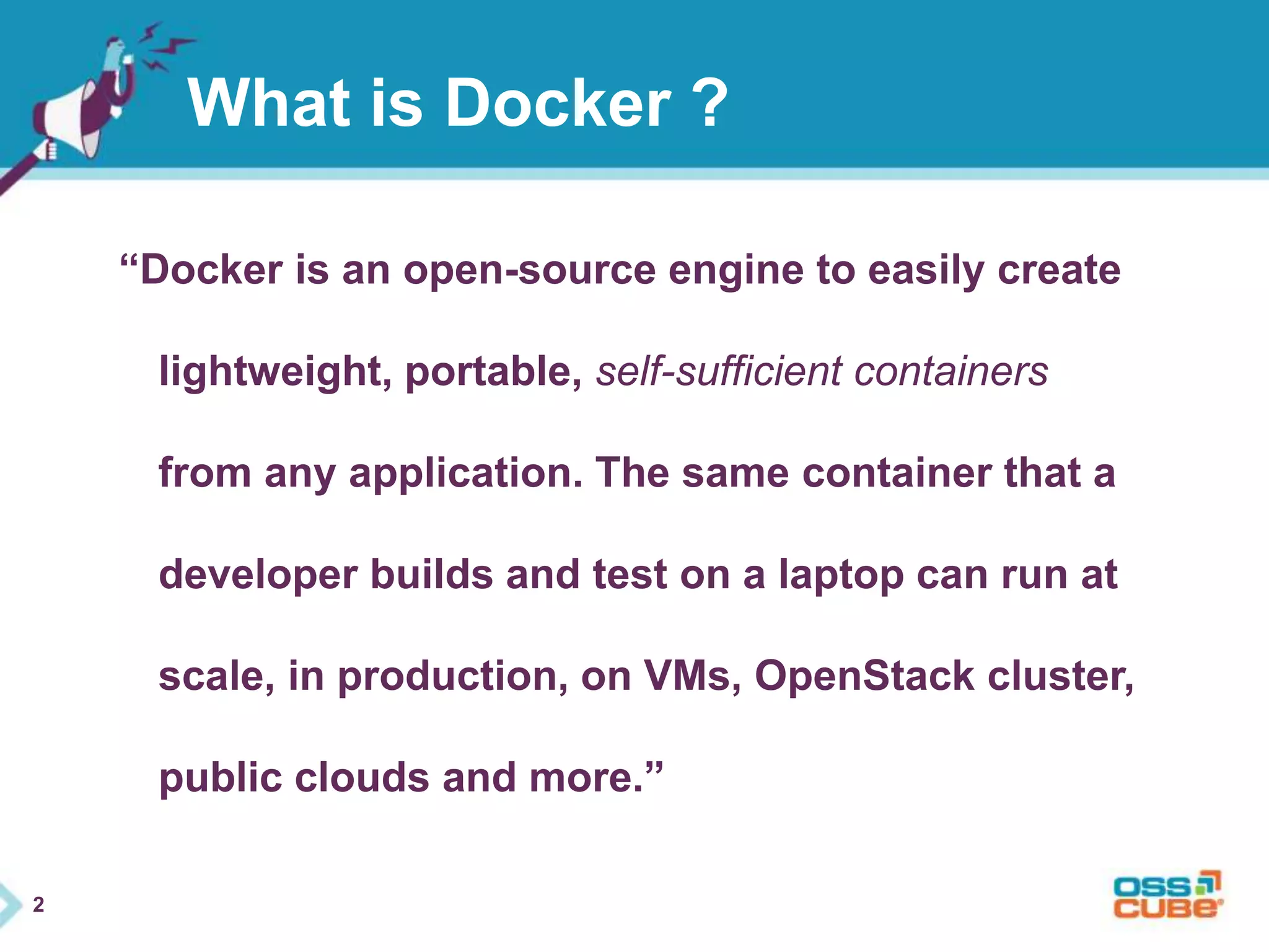 2 
What is Docker ? 
“Docker is an open-source engine to easily create 
lightweight, portable, self-sufficient containers 
from any application. The same container that a 
developer builds and test on a laptop can run at 
scale, in production, on VMs, OpenStack cluster, 
public clouds and more.” 
 