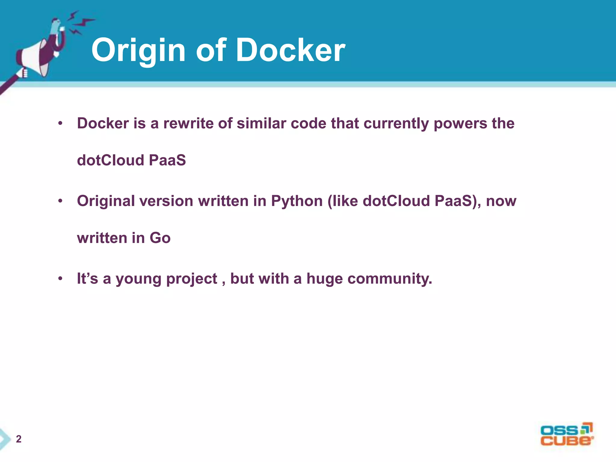 2 
Origin of Docker 
• Docker is a rewrite of similar code that currently powers the 
dotCloud PaaS 
• Original version written in Python (like dotCloud PaaS), now 
written in Go 
• It’s a young project , but with a huge community. 
 