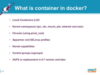 2 
What is container in docker? 
• LinuX Containers (LXC 
• Kernel namespaces (ipc, uts, mount, pid, network and user) 
• Chroots (using pivot_root) 
• Apparmor and SELinux profiles 
• Kernel capabilities 
• Control groups (cgroups) 
• AUFS or replacement in 0.7 version and later 
 