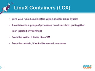 2 
LinuX Containers (LCX) 
• Let’s your run a Linux system within another Linux system 
• A container is a group of processes on a Linux box, put together 
is an isolated environment 
• From the inside, it looks like a VM 
• From the outside, it looks like normal processes 
 