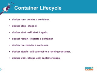 2 
Container Lifecycle 
• docker run - creates a container. 
• docker stop - stops it. 
• docker start - will start it again. 
• docker restart - restarts a container. 
• docker rm - deletes a container. 
• docker attach - will connect to a running container. 
• docker wait - blocks until container stops. 
 