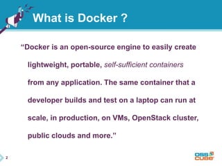 2 
What is Docker ? 
“Docker is an open-source engine to easily create 
lightweight, portable, self-sufficient containers 
from any application. The same container that a 
developer builds and test on a laptop can run at 
scale, in production, on VMs, OpenStack cluster, 
public clouds and more.” 
 