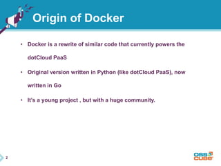 2 
Origin of Docker 
• Docker is a rewrite of similar code that currently powers the 
dotCloud PaaS 
• Original version written in Python (like dotCloud PaaS), now 
written in Go 
• It’s a young project , but with a huge community. 
 