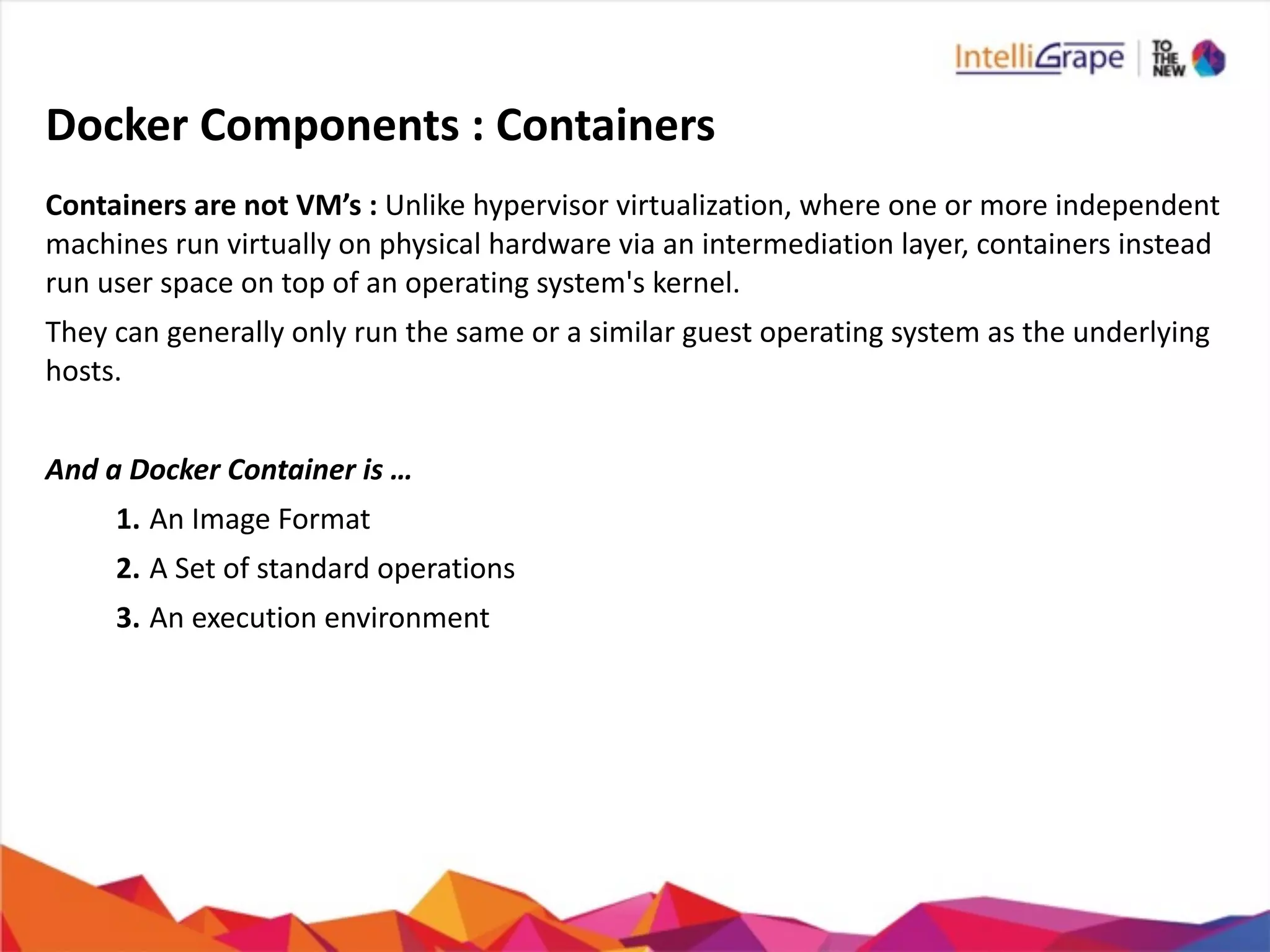 Docker	
  Components	
  :	
  Containers
Containers	
  are	
  not	
  VM’s	
  :	
  Unlike	
  hypervisor	
  virtualization,	
  where	
  one	
  or	
  more	
  independent	
  
machines	
  run	
  virtually	
  on	
  physical	
  hardware	
  via	
  an	
  intermediation	
  layer,	
  containers	
  instead	
  
run	
  user	
  space	
  on	
  top	
  of	
  an	
  operating	
  system's	
  kernel.	
  
They	
  can	
  generally	
  only	
  run	
  the	
  same	
  or	
  a	
  similar	
  guest	
  operating	
  system	
  as	
  the	
  underlying	
  
hosts.	
  
And	
  a	
  Docker	
  Container	
  is	
  …	
  
1. An	
  Image	
  Format	
  
2. A	
  Set	
  of	
  standard	
  operations	
  
3. An	
  execution	
  environment	
  
 