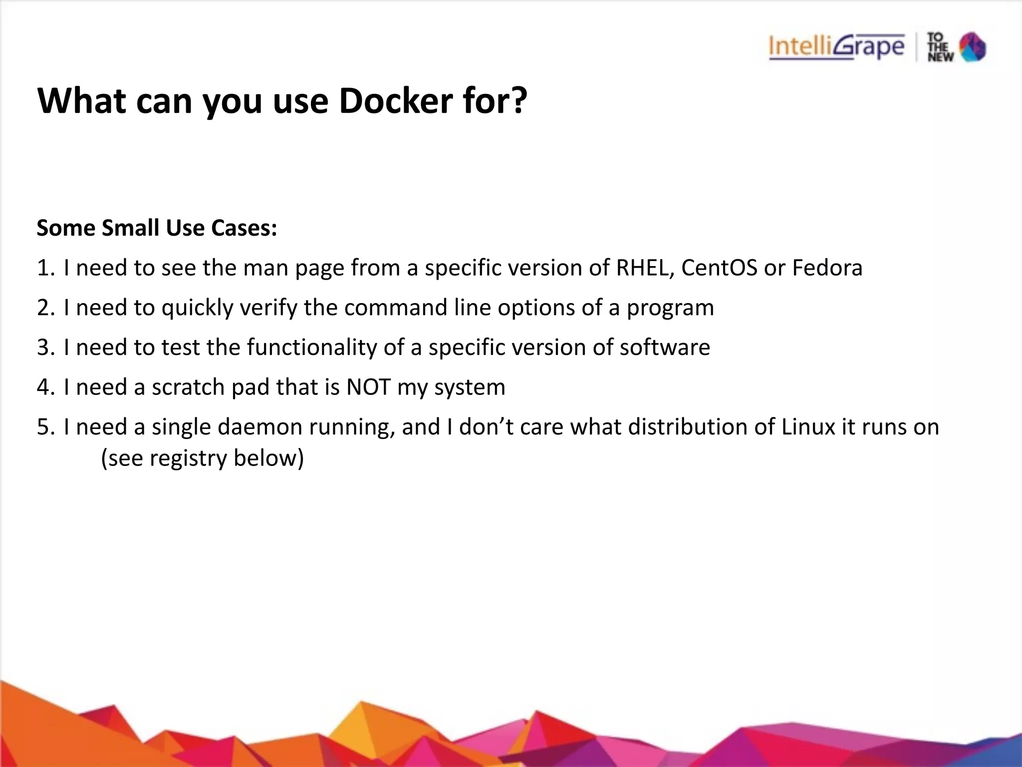 What	
  can	
  you	
  use	
  Docker	
  for?
Some	
  Small	
  Use	
  Cases:	
  
1. I	
  need	
  to	
  see	
  the	
  man	
  page	
  from	
  a	
  specific	
  version	
  of	
  RHEL,	
  CentOS	
  or	
  Fedora	
  
2. I	
  need	
  to	
  quickly	
  verify	
  the	
  command	
  line	
  options	
  of	
  a	
  program	
  
3. I	
  need	
  to	
  test	
  the	
  functionality	
  of	
  a	
  specific	
  version	
  of	
  software	
  
4. I	
  need	
  a	
  scratch	
  pad	
  that	
  is	
  NOT	
  my	
  system	
  
5. I	
  need	
  a	
  single	
  daemon	
  running,	
  and	
  I	
  don’t	
  care	
  what	
  distribution	
  of	
  Linux	
  it	
  runs	
  on	
  
(see	
  registry	
  below)
 