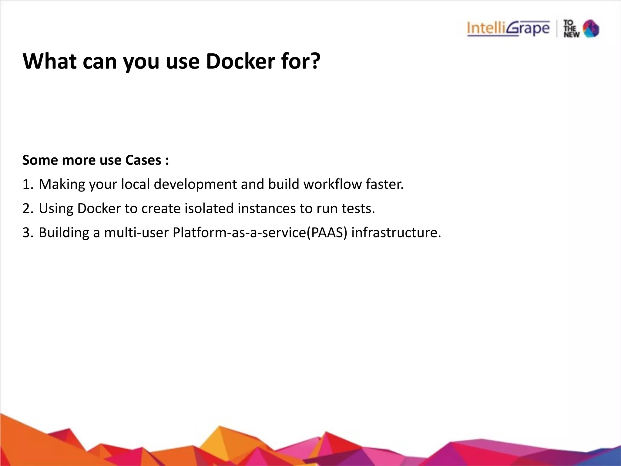 What	
  can	
  you	
  use	
  Docker	
  for?
Some	
  more	
  use	
  Cases	
  :	
  
1. Making	
  your	
  local	
  development	
  and	
  build	
  workflow	
  faster.	
  
2. Using	
  Docker	
  to	
  create	
  isolated	
  instances	
  to	
  run	
  tests.	
  
3. Building	
  a	
  multi-­‐user	
  Platform-­‐as-­‐a-­‐service(PAAS)	
  infrastructure.	
  
 