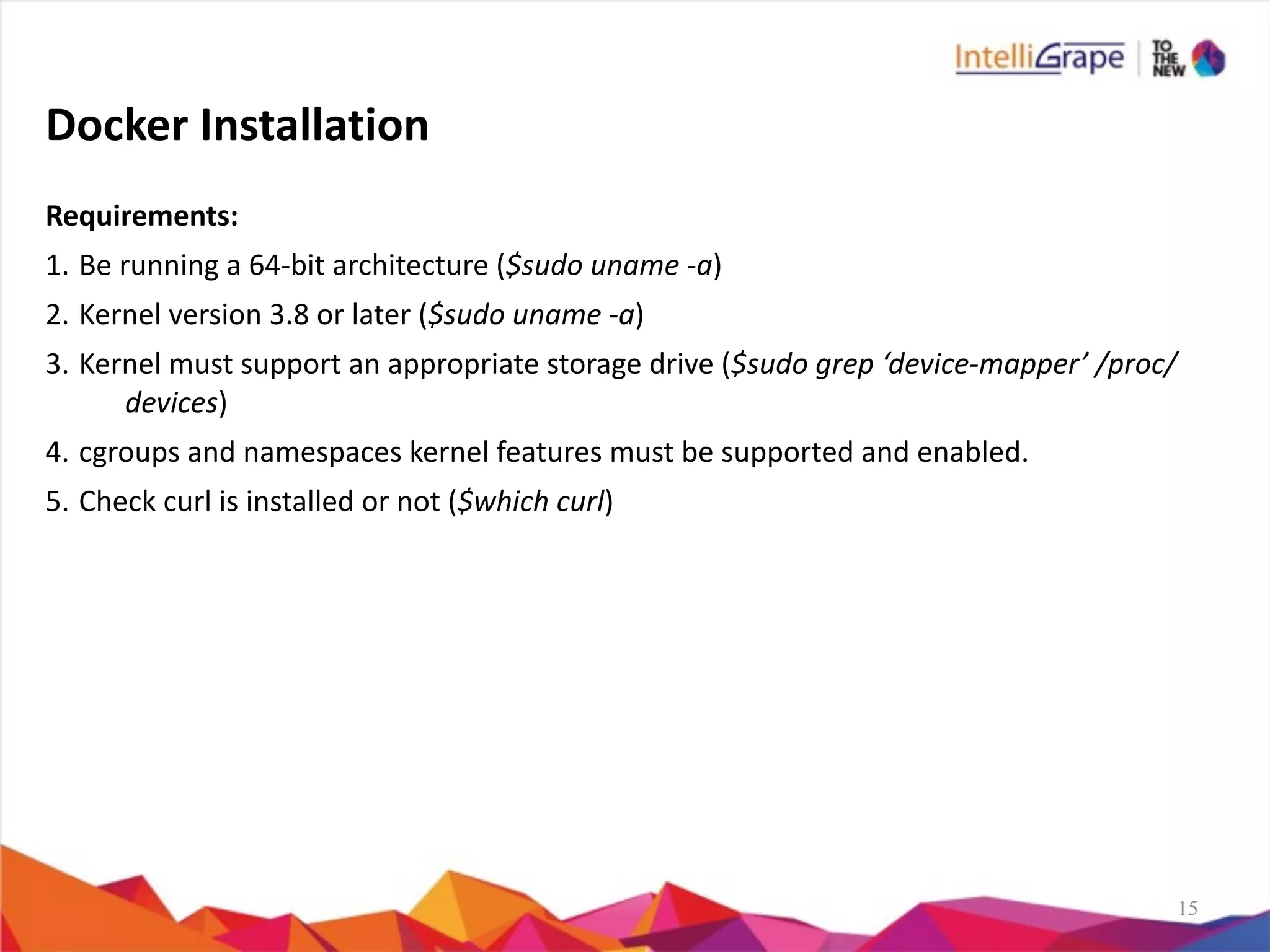 15
Docker	
  Installation
Requirements:	
  
1. Be	
  running	
  a	
  64-­‐bit	
  architecture	
  ($sudo	
  uname	
  -­‐a)	
  
2. Kernel	
  version	
  3.8	
  or	
  later	
  ($sudo	
  uname	
  -­‐a)	
  
3. Kernel	
  must	
  support	
  an	
  appropriate	
  storage	
  drive	
  ($sudo	
  grep	
  ‘device-­‐mapper’	
  /proc/
devices)	
  
4. cgroups	
  and	
  namespaces	
  kernel	
  features	
  must	
  be	
  supported	
  and	
  enabled.	
  
5. Check	
  curl	
  is	
  installed	
  or	
  not	
  ($which	
  curl)	
  
 