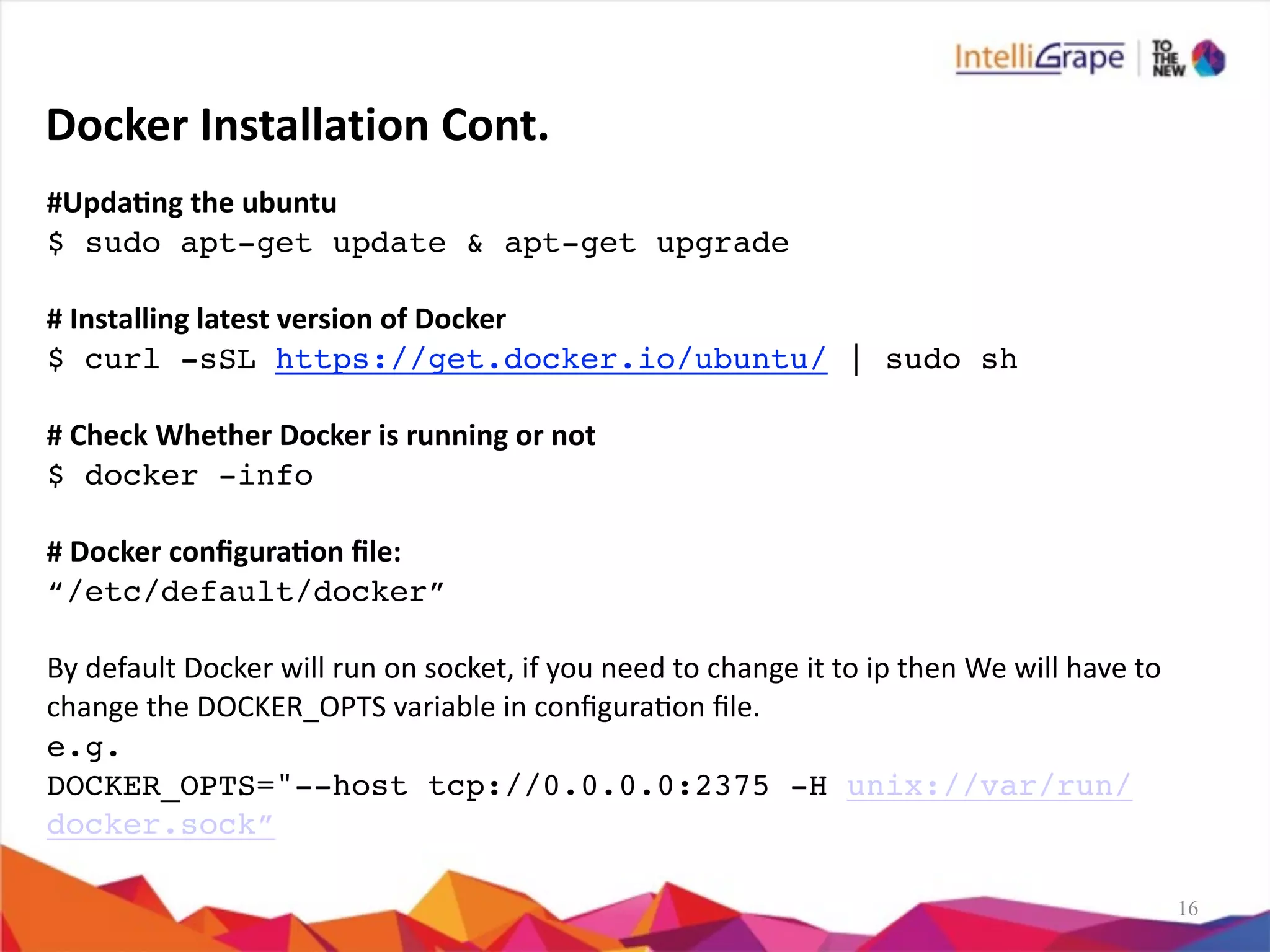 16
Docker	
  Installation	
  Cont.
#UpdaPng	
  the	
  ubuntu	
  
$ sudo apt-get update & apt-get upgrade
#	
  Installing	
  latest	
  version	
  of	
  Docker	
  
$ curl -sSL https://get.docker.io/ubuntu/ | sudo sh
#	
  Check	
  Whether	
  Docker	
  is	
  running	
  or	
  not	
  
$ docker -info
#	
  Docker	
  conﬁguraPon	
  ﬁle:	
  
“/etc/default/docker”
By	
  default	
  Docker	
  will	
  run	
  on	
  socket,	
  if	
  you	
  need	
  to	
  change	
  it	
  to	
  ip	
  then	
  We	
  will	
  have	
  to	
  
change	
  the	
  DOCKER_OPTS	
  variable	
  in	
  conﬁguraon	
  ﬁle.	
  
e.g.
DOCKER_OPTS="--host tcp://0.0.0.0:2375 -H unix://var/run/
docker.sock”
 