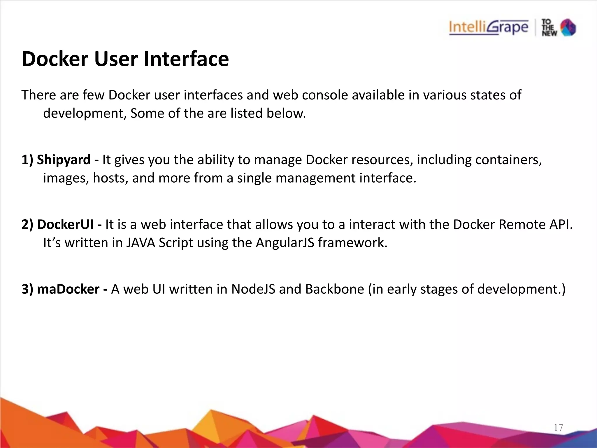 1717
Docker	
  User	
  Interface
There	
  are	
  few	
  Docker	
  user	
  interfaces	
  and	
  web	
  console	
  available	
  in	
  various	
  states	
  of	
  
development,	
  Some	
  of	
  the	
  are	
  listed	
  below.	
  
1)	
  Shipyard	
  -­‐	
  It	
  gives	
  you	
  the	
  ability	
  to	
  manage	
  Docker	
  resources,	
  including	
  containers,	
  
images,	
  hosts,	
  and	
  more	
  from	
  a	
  single	
  management	
  interface.	
  
2)	
  DockerUI	
  -­‐	
  It	
  is	
  a	
  web	
  interface	
  that	
  allows	
  you	
  to	
  a	
  interact	
  with	
  the	
  Docker	
  Remote	
  API.	
  
It’s	
  written	
  in	
  JAVA	
  Script	
  using	
  the	
  AngularJS	
  framework.	
  
3)	
  maDocker	
  -­‐	
  A	
  web	
  UI	
  written	
  in	
  NodeJS	
  and	
  Backbone	
  (in	
  early	
  stages	
  of	
  development.)
 