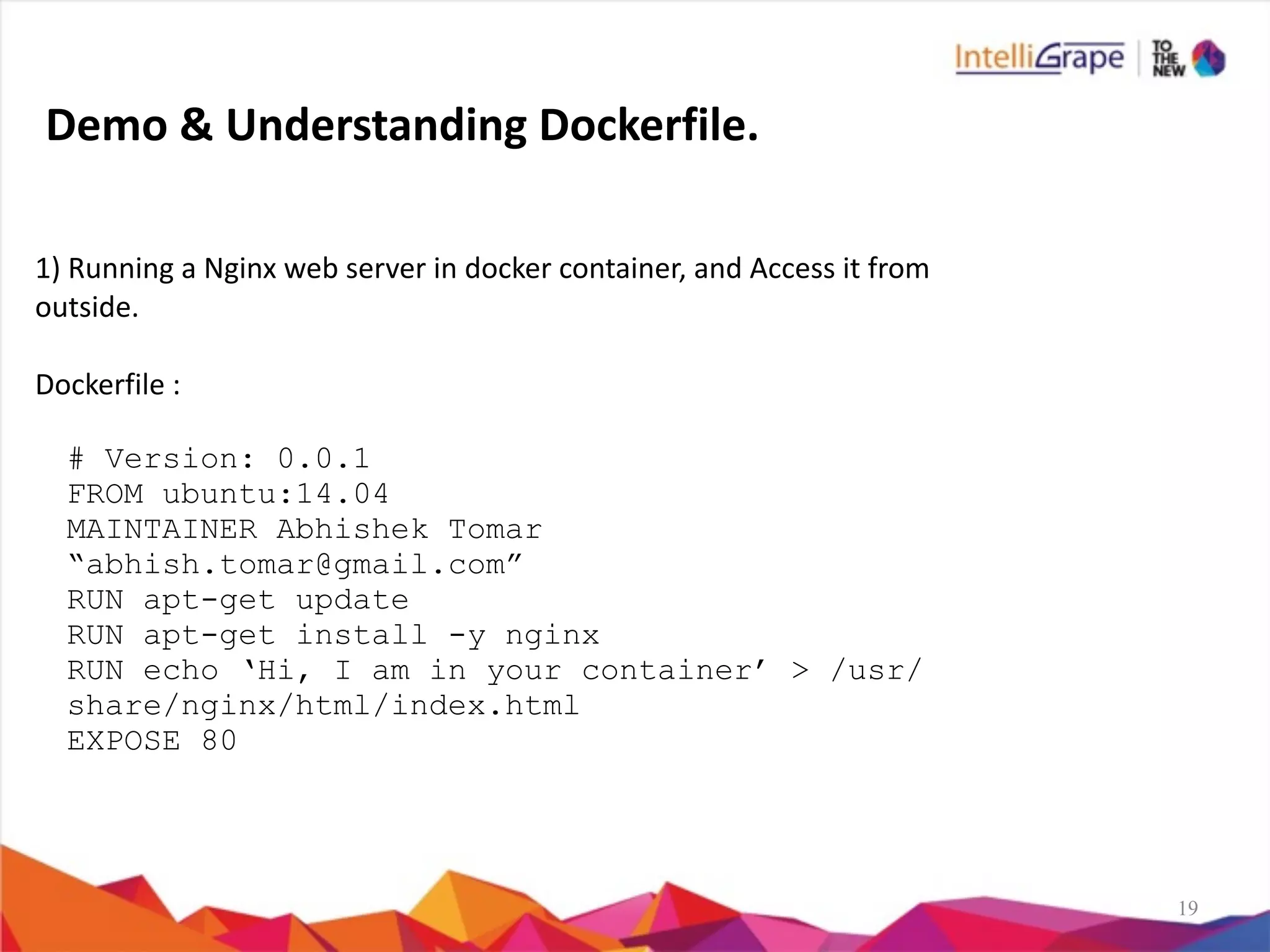 19
1)	
  Running	
  a	
  Nginx	
  web	
  server	
  in	
  docker	
  container,	
  and	
  Access	
  it	
  from	
  
outside.	
  
Dockerfile	
  :	
  
# Version: 0.0.1
FROM ubuntu:14.04
MAINTAINER Abhishek Tomar
“abhish.tomar@gmail.com”
RUN apt-get update
RUN apt-get install -y nginx
RUN echo ‘Hi, I am in your container’ > /usr/
share/nginx/html/index.html
EXPOSE 80
Demo	
  &	
  Understanding	
  Dockerfile.
 