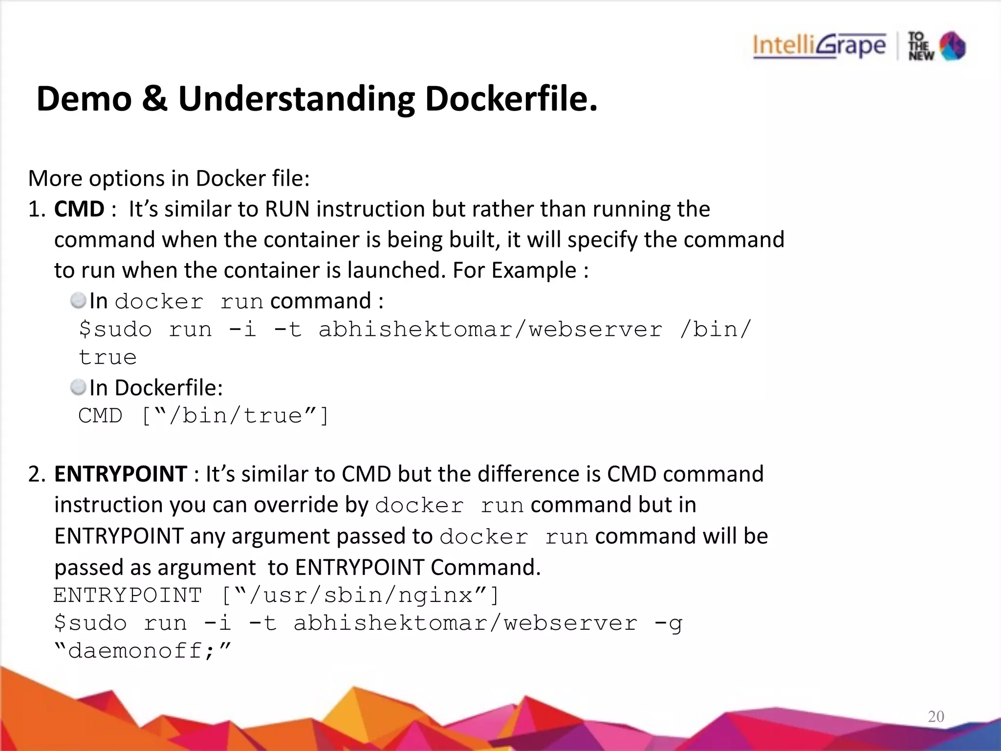 20
More	
  options	
  in	
  Docker	
  file:	
  
1. CMD	
  :	
  	
  It’s	
  similar	
  to	
  RUN	
  instruction	
  but	
  rather	
  than	
  running	
  the	
  
command	
  when	
  the	
  container	
  is	
  being	
  built,	
  it	
  will	
  specify	
  the	
  command	
  
to	
  run	
  when	
  the	
  container	
  is	
  launched.	
  For	
  Example	
  :	
  
In	
  docker run	
  command	
  :	
  
$sudo run -i -t abhishektomar/webserver /bin/
true
In	
  Dockerfile:	
  
CMD [“/bin/true”]
2. ENTRYPOINT	
  :	
  It’s	
  similar	
  to	
  CMD	
  but	
  the	
  difference	
  is	
  CMD	
  command	
  
instruction	
  you	
  can	
  override	
  by	
  docker run	
  command	
  but	
  in	
  
ENTRYPOINT	
  any	
  argument	
  passed	
  to	
  docker run	
  command	
  will	
  be	
  
passed	
  as	
  argument	
  	
  to	
  ENTRYPOINT	
  Command.	
  	
  
ENTRYPOINT [“/usr/sbin/nginx”]
$sudo run -i -t abhishektomar/webserver -g
“daemonoff;”
Demo	
  &	
  Understanding	
  Dockerfile.
 