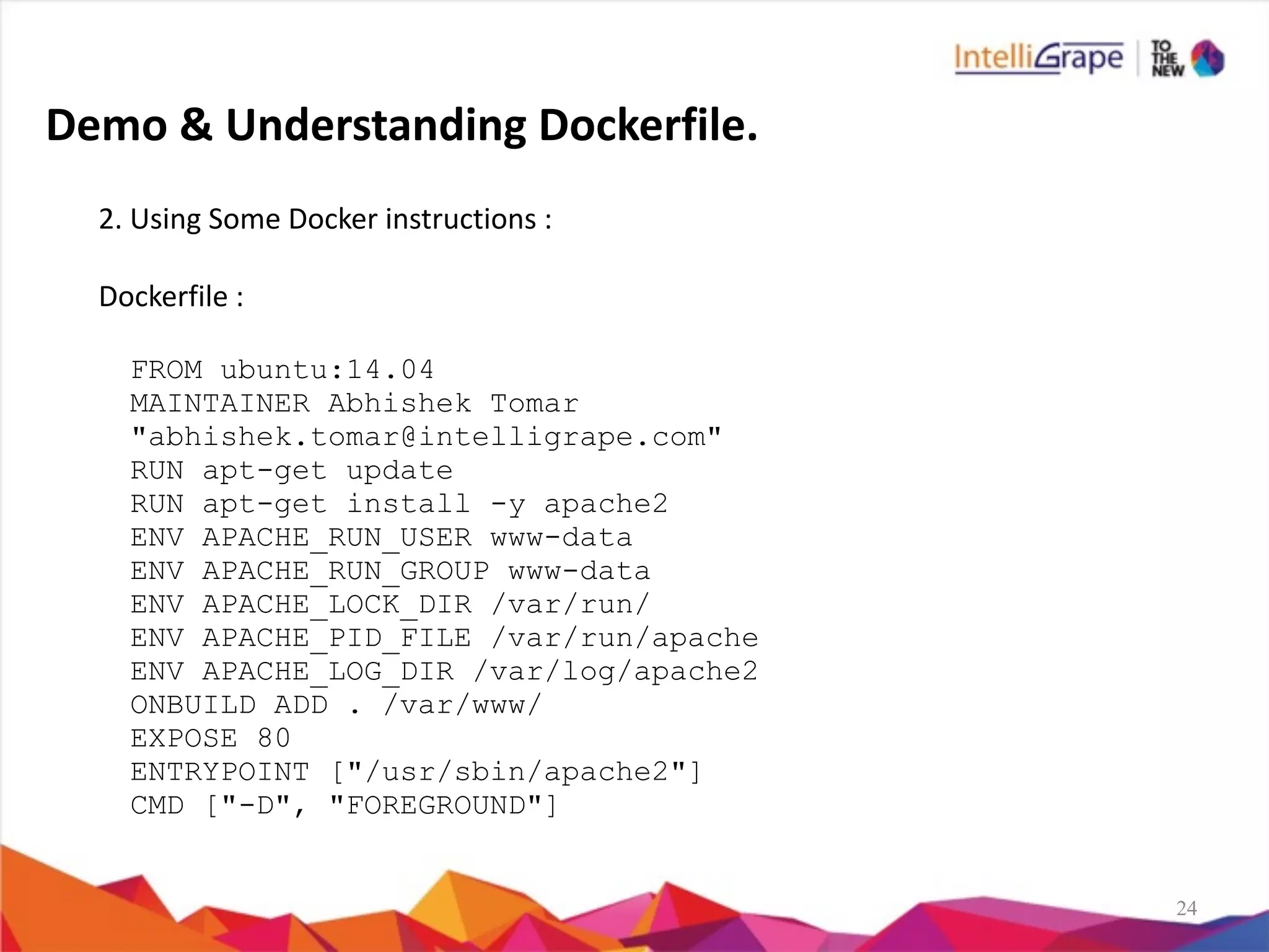 24
2.	
  Using	
  Some	
  Docker	
  instructions	
  :	
  
Dockerfile	
  :	
  
FROM ubuntu:14.04
MAINTAINER Abhishek Tomar
"abhishek.tomar@intelligrape.com"
RUN apt-get update
RUN apt-get install -y apache2
ENV APACHE_RUN_USER www-data
ENV APACHE_RUN_GROUP www-data
ENV APACHE_LOCK_DIR /var/run/
ENV APACHE_PID_FILE /var/run/apache
ENV APACHE_LOG_DIR /var/log/apache2
ONBUILD ADD . /var/www/
EXPOSE 80
ENTRYPOINT ["/usr/sbin/apache2"]
CMD ["-D", "FOREGROUND"]
Demo	
  &	
  Understanding	
  Dockerfile.
 