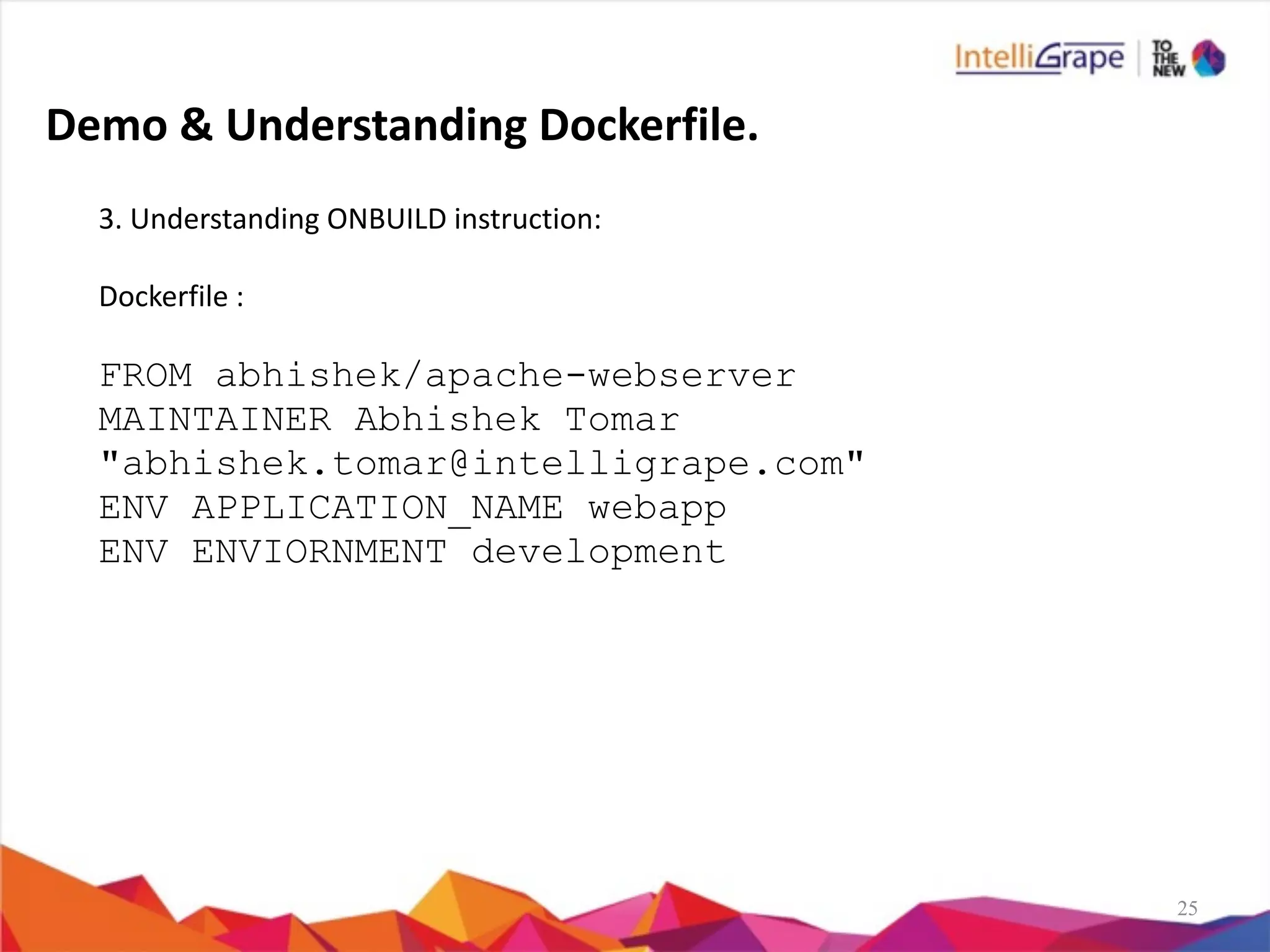 25
3.	
  Understanding	
  ONBUILD	
  instruction:	
  
Dockerfile	
  :	
  
FROM abhishek/apache-webserver
MAINTAINER Abhishek Tomar
"abhishek.tomar@intelligrape.com"
ENV APPLICATION_NAME webapp
ENV ENVIORNMENT development
Demo	
  &	
  Understanding	
  Dockerfile.
 