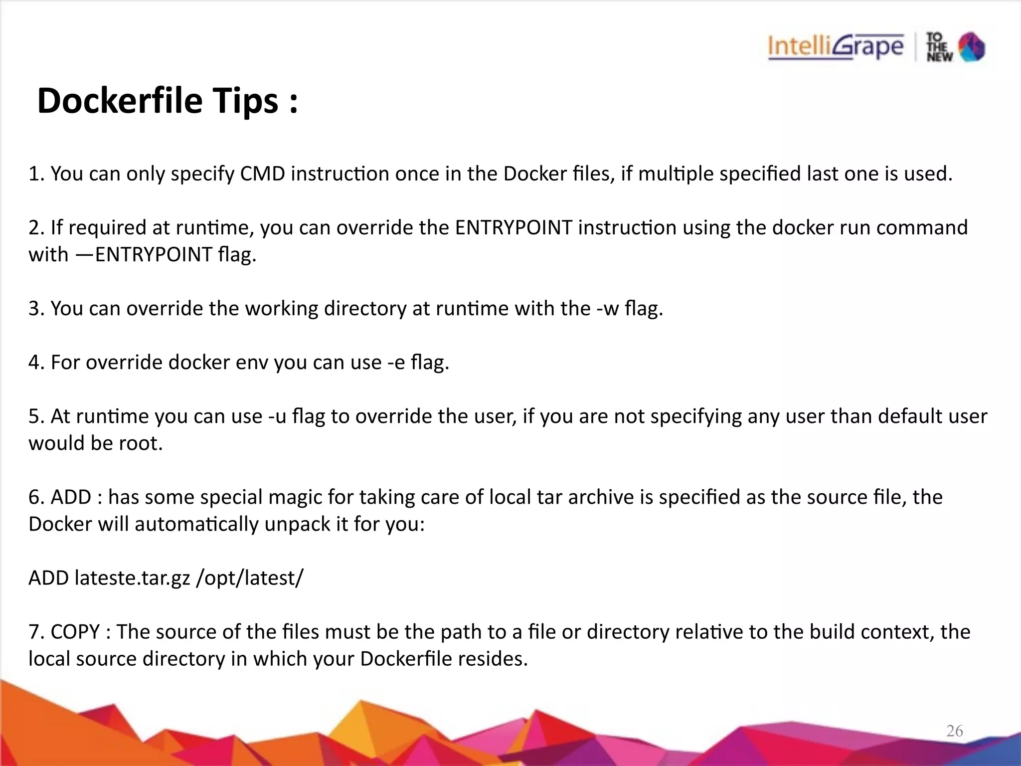 26
1.	
  You	
  can	
  only	
  specify	
  CMD	
  instrucon	
  once	
  in	
  the	
  Docker	
  ﬁles,	
  if	
  mulple	
  speciﬁed	
  last	
  one	
  is	
  used.	
  
2.	
  If	
  required	
  at	
  runme,	
  you	
  can	
  override	
  the	
  ENTRYPOINT	
  instrucon	
  using	
  the	
  docker	
  run	
  command	
  
with	
  —ENTRYPOINT	
  ﬂag.	
  
3.	
  You	
  can	
  override	
  the	
  working	
  directory	
  at	
  runme	
  with	
  the	
  -­‐w	
  ﬂag.	
  
4.	
  For	
  override	
  docker	
  env	
  you	
  can	
  use	
  -­‐e	
  ﬂag.	
  
5.	
  At	
  runme	
  you	
  can	
  use	
  -­‐u	
  ﬂag	
  to	
  override	
  the	
  user,	
  if	
  you	
  are	
  not	
  specifying	
  any	
  user	
  than	
  default	
  user	
  
would	
  be	
  root.	
  
6.	
  ADD	
  :	
  has	
  some	
  special	
  magic	
  for	
  taking	
  care	
  of	
  local	
  tar	
  archive	
  is	
  speciﬁed	
  as	
  the	
  source	
  ﬁle,	
  the	
  
Docker	
  will	
  automacally	
  unpack	
  it	
  for	
  you:	
  
ADD	
  lateste.tar.gz	
  /opt/latest/	
  
7.	
  COPY	
  :	
  The	
  source	
  of	
  the	
  ﬁles	
  must	
  be	
  the	
  path	
  to	
  a	
  ﬁle	
  or	
  directory	
  relave	
  to	
  the	
  build	
  context,	
  the	
  
local	
  source	
  directory	
  in	
  which	
  your	
  Dockerﬁle	
  resides.
Dockerfile	
  Tips	
  :
 