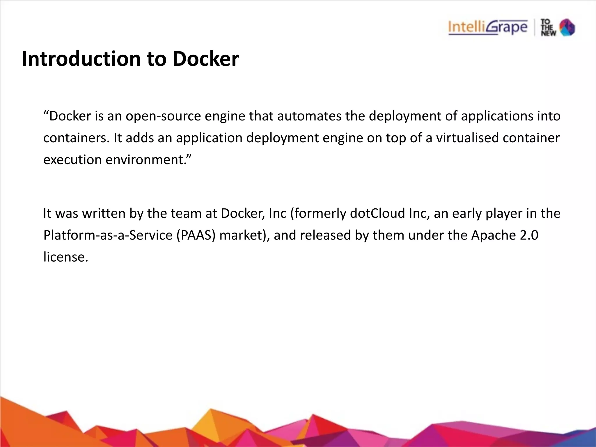 Introduction	
  to	
  Docker
	
   	
  	
  	
  
	
   “Docker	
  is	
  an	
  open-­‐source	
  engine	
  that	
  automates	
  the	
  deployment	
  of	
  applications	
  into	
  	
  	
  	
  	
  	
  	
  
containers.	
  It	
  adds	
  an	
  application	
  deployment	
  engine	
  on	
  top	
  of	
  a	
  virtualised	
  container	
  
execution	
  environment.”	
  
	
   	
  	
  	
  
	
   It	
  was	
  written	
  by	
  the	
  team	
  at	
  Docker,	
  Inc	
  (formerly	
  dotCloud	
  Inc,	
  an	
  early	
  player	
  in	
  the	
  	
  	
  	
  	
  	
  	
  
Platform-­‐as-­‐a-­‐Service	
  (PAAS)	
  market),	
  and	
  released	
  by	
  them	
  under	
  the	
  Apache	
  2.0	
  
license.	
  
	
   	
  	
  	
  
 