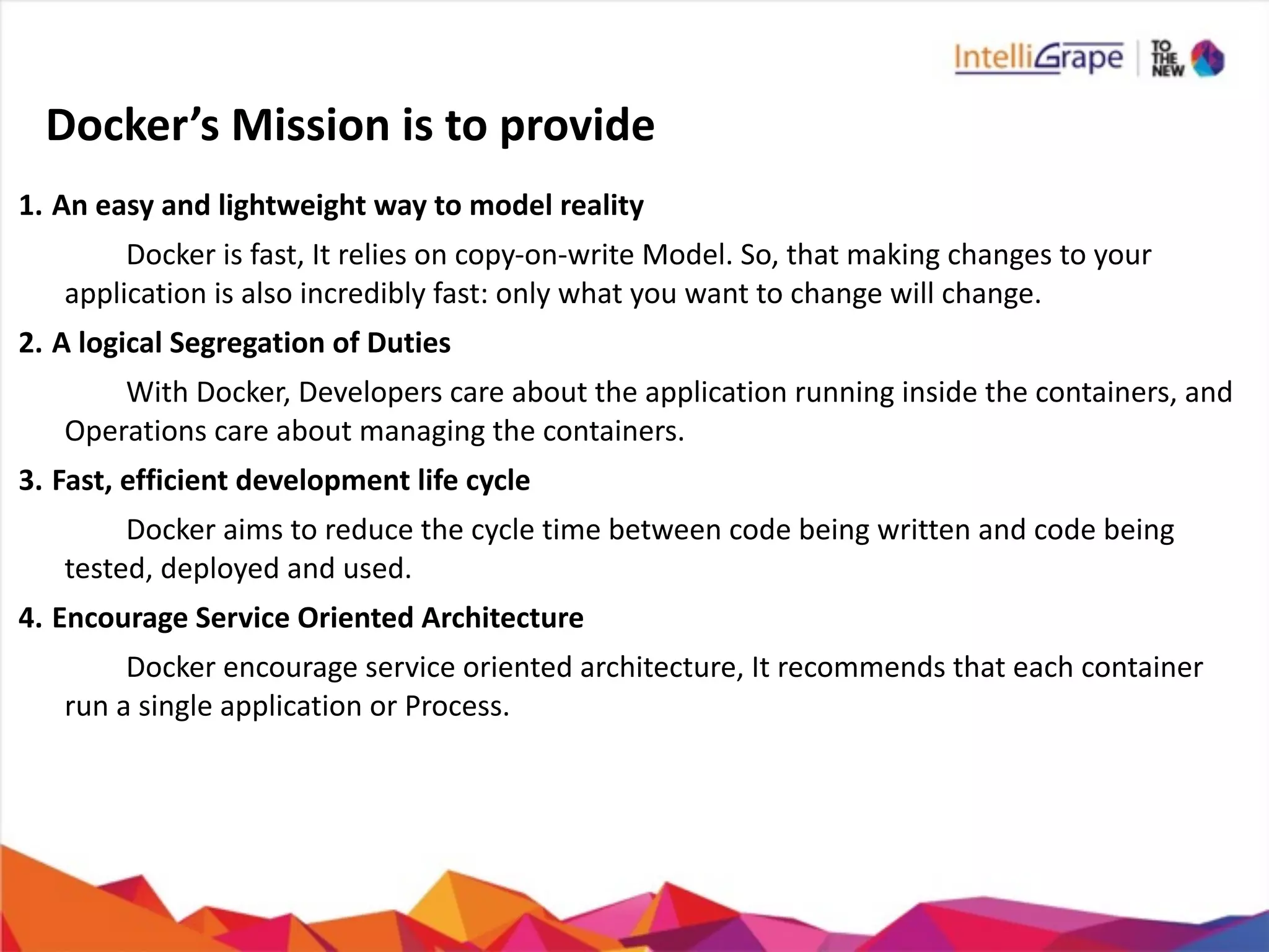 Docker’s	
  Mission	
  is	
  to	
  provide
1. An	
  easy	
  and	
  lightweight	
  way	
  to	
  model	
  reality	
  	
  
	
   	
  	
   Docker	
  is	
  fast,	
  It	
  relies	
  on	
  copy-­‐on-­‐write	
  Model.	
  So,	
  that	
  making	
  changes	
  to	
  your	
  	
  	
  	
  	
  	
  	
  	
  	
  	
  	
  	
  	
  	
  	
  
application	
  is	
  also	
  incredibly	
  fast:	
  only	
  what	
  you	
  want	
  to	
  change	
  will	
  change.	
  	
  
2. A	
  logical	
  Segregation	
  of	
  Duties	
  
	
   	
  	
   With	
  Docker,	
  Developers	
  care	
  about	
  the	
  application	
  running	
  inside	
  the	
  containers,	
  and	
  	
  	
  	
  	
  	
  	
  	
  	
  	
  	
  	
  	
  	
  	
  	
   	
  
Operations	
  care	
  about	
  managing	
  the	
  containers.	
  
3. Fast,	
  efficient	
  development	
  life	
  cycle	
  
	
   	
  	
   Docker	
  aims	
  to	
  reduce	
  the	
  cycle	
  time	
  between	
  code	
  being	
  written	
  and	
  code	
  being	
  	
  	
  	
  	
  	
  	
  	
  	
  	
  	
  	
  	
  	
  	
  
tested,	
  deployed	
  and	
  used.	
  
4. Encourage	
  Service	
  Oriented	
  Architecture	
  
	
   	
  	
   Docker	
  encourage	
  service	
  oriented	
  architecture,	
  It	
  recommends	
  that	
  each	
  container	
  	
  	
  	
  	
  	
  	
  	
  	
  	
  	
  	
  	
  	
  	
  
run	
  a	
  single	
  application	
  or	
  Process.	
  
 