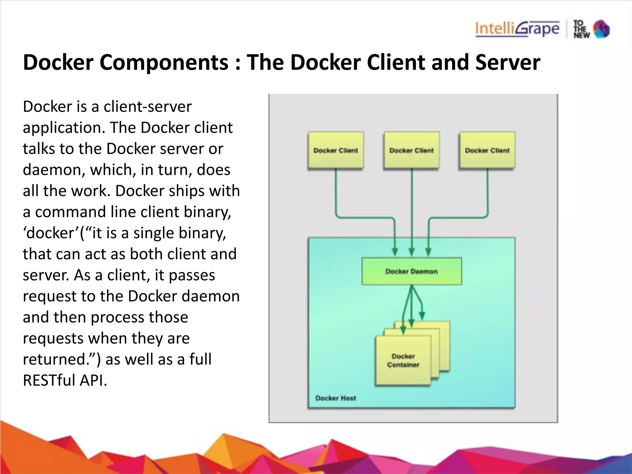 Docker	
  Components	
  :	
  The	
  Docker	
  Client	
  and	
  Server
Docker	
  is	
  a	
  client-­‐server	
  
application.	
  The	
  Docker	
  client	
  
talks	
  to	
  the	
  Docker	
  server	
  or	
  
daemon,	
  which,	
  in	
  turn,	
  does	
  
all	
  the	
  work.	
  Docker	
  ships	
  with	
  
a	
  command	
  line	
  client	
  binary,	
  
‘docker’(“it	
  is	
  a	
  single	
  binary,	
  
that	
  can	
  act	
  as	
  both	
  client	
  and	
  
server.	
  As	
  a	
  client,	
  it	
  passes	
  
request	
  to	
  the	
  Docker	
  daemon	
  
and	
  then	
  process	
  those	
  
requests	
  when	
  they	
  are	
  
returned.”)	
  as	
  well	
  as	
  a	
  full	
  
RESTful	
  API.
 