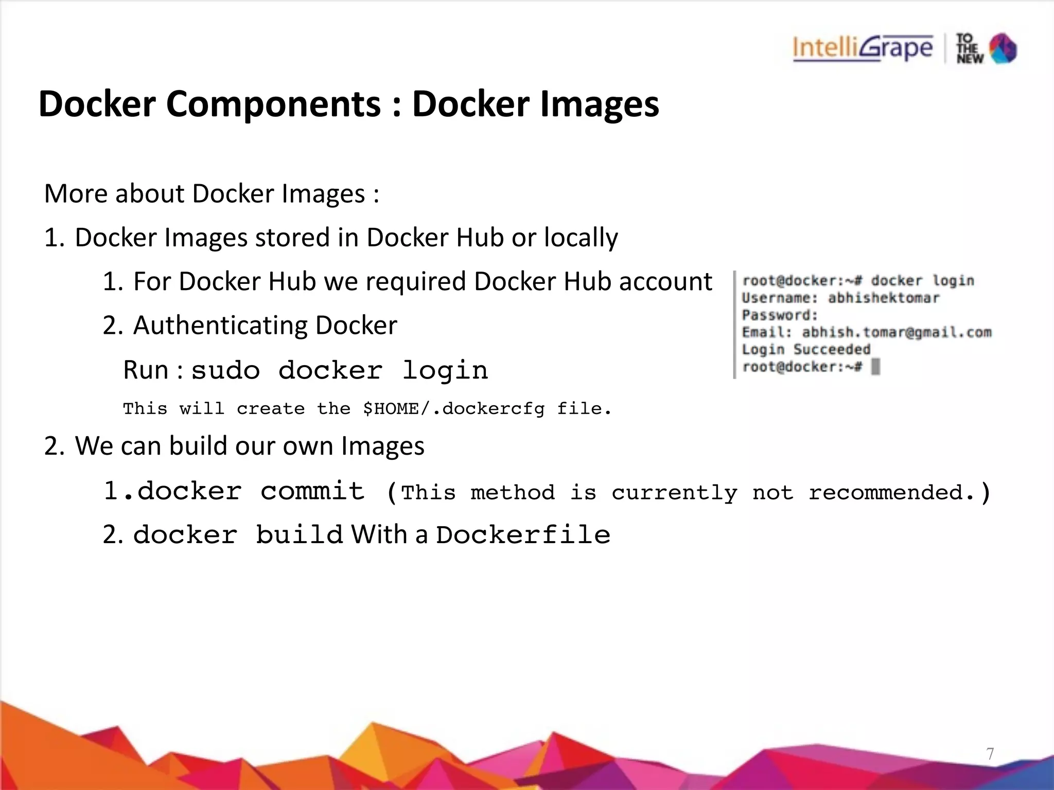 7
Docker	
  Components	
  :	
  Docker	
  Images	
  
More	
  about	
  Docker	
  Images	
  :	
  
1. Docker	
  Images	
  stored	
  in	
  Docker	
  Hub	
  or	
  locally	
  
1. For	
  Docker	
  Hub	
  we	
  required	
  Docker	
  Hub	
  account	
  
2. Authenticating	
  Docker	
  	
  
Run	
  :	
  sudo docker login
This will create the $HOME/.dockercfg file.	
  
2. We	
  can	
  build	
  our	
  own	
  Images	
  
1.docker commit (This method is currently not recommended.)
2. docker build	
  With	
  a	
  Dockerfile
 