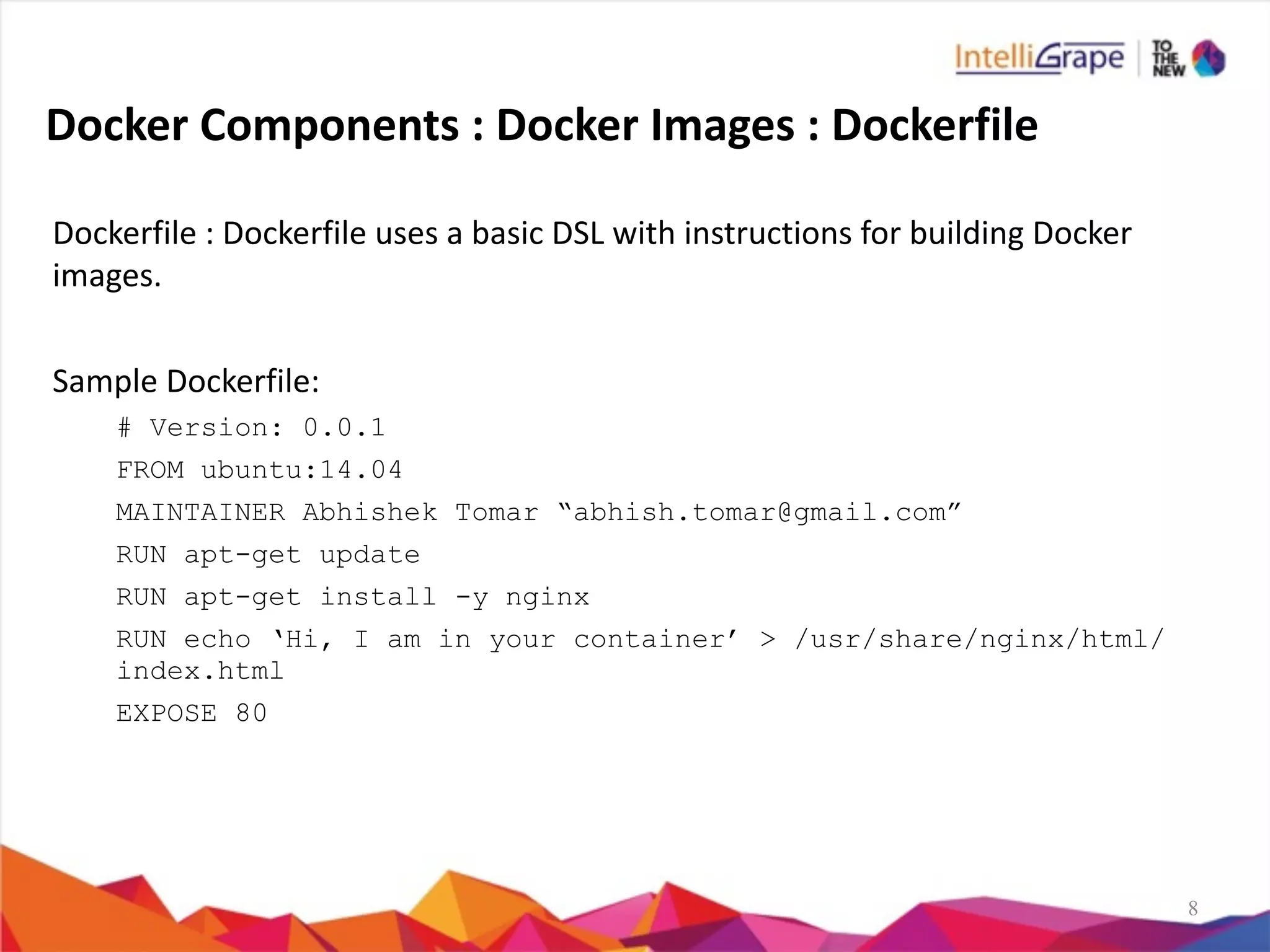 8
Docker	
  Components	
  :	
  Docker	
  Images	
  :	
  Dockerfile
Dockerfile	
  :	
  Dockerfile	
  uses	
  a	
  basic	
  DSL	
  with	
  instructions	
  for	
  building	
  Docker	
  
images.	
  
Sample	
  Dockerfile:	
  
# Version: 0.0.1
FROM ubuntu:14.04
MAINTAINER Abhishek Tomar “abhish.tomar@gmail.com”
RUN apt-get update
RUN apt-get install -y nginx
RUN echo ‘Hi, I am in your container’ > /usr/share/nginx/html/
index.html
EXPOSE 80
 